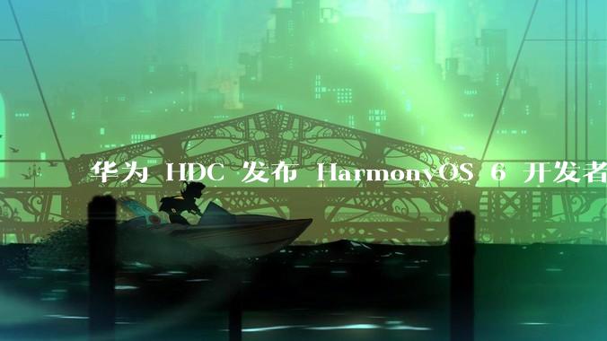 华为 HDC 发布 HarmonyOS 6 开发者 beta 版对应用开发者和鸿蒙生态有哪些影响？