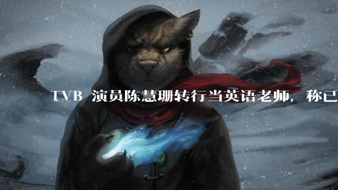 TVB 演员陈慧珊转行当英语老师，称已拿博士学位，如何看待她的选择？为什么这么多 TVB 演员转行？