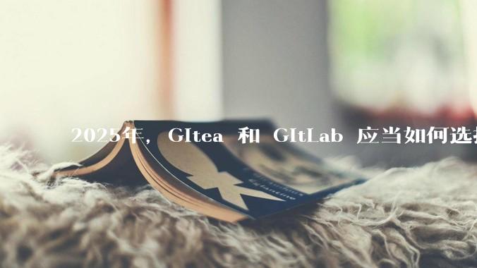 2025年，Gitea 和 GitLab 应当如何选择？