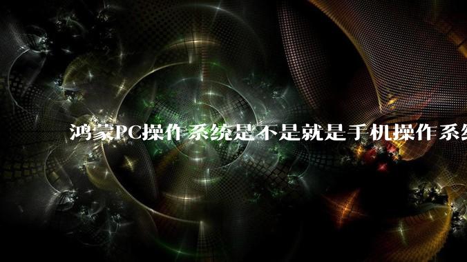 鸿蒙PC操作系统是不是就是手机操作系统？