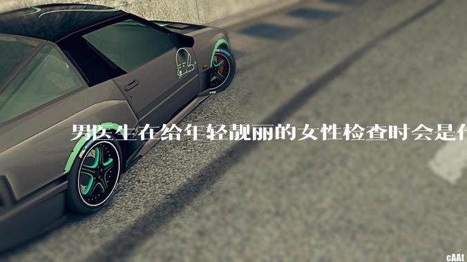 男医生在给年轻靓丽的女性检查时会是什么心态？